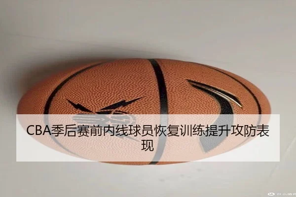 CBA季后赛前内线球员恢复训练提升攻防表现